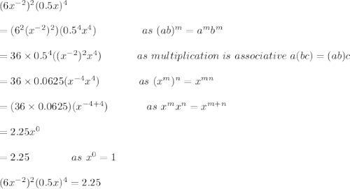 (6x^{-2})^2(0.5x)^4\\\\=(6^2(x^{-2})^{2})(0.5^4x^4)\ \ \ \ \ \ \ \ \ \ \ \ \ as\ (ab)^m=a^mb^m\\\\=36\times 0.5^4((x^{-2})^2x^4)\ \ \ \ \ \ \ \ \ \ as\ multiplication\ is\ associative\ a(bc)=(ab)c\\\\=36\times 0.0625(x^{-4}x^4)\ \ \ \ \ \ \ \ \ \ \ as\ (x^m)^n=x^{mn}\\\\=(36\times 0.0625)(x^{-4+4})\ \ \ \ \ \ \ \ \ \ \ as\ x^mx^n=x^{m+n}\\\\=2.25x^0\\\\=2.25\ \ \ \ \ \ \ \ \ \ \ \ as\ x^0=1\\\\(6x^{-2})^2(0.5x)^4=2.25