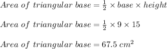 Area\ of\ triangular\ base = \frac{1}{2} \times base \times height\\\\Area\ of\ triangular\ base = \frac{1}{2} \times 9 \times 15\\\\Area\ of\ triangular\ base = 67.5\ cm^2