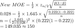 New\ MOE=\frac{1}{2}\times z_{\alpha /2}\sqrt{\frac{\hat p(1-\hat p)}{n} }\\0.028=\frac{1}{2}\times 1.645\times \sqrt{\frac{0.222(1-0.222)}{n} }\\n=(\frac{1.645}{2\times 0.028} )^{2}\times (0.222(1-0.222)) \\=149.035\approx150