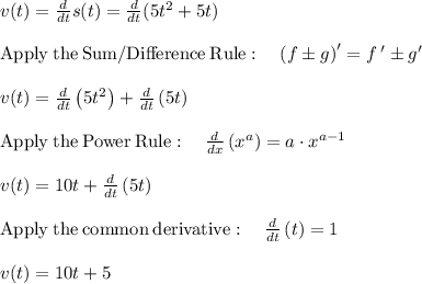v(t)=\frac{d}{dt} s(t)=\frac{d}{dt}(5t^2+5t)\\\\\mathrm{Apply\:the\:Sum/Difference\:Rule}:\quad \left(f\pm g\right)'=f\:'\pm g'\\\\v(t)=\frac{d}{dt}\left(5t^2\right)+\frac{d}{dt}\left(5t\right)\\\\\mathrm{Apply\:the\:Power\:Rule}:\quad \frac{d}{dx}\left(x^a\right)=a\cdot x^{a-1}\\\\v(t)=10t+\frac{d}{dt}\left(5t\right)\\\\\mathrm{Apply\:the\:common\:derivative}:\quad \frac{d}{dt}\left(t\right)=1\\\\v(t)=10t+5