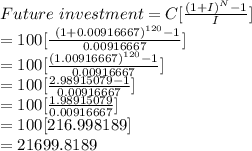 Future\ investment = C[\frac{(1+I)^N-1}{I} ]\\=100[\frac{\ (1+0.00916667)^{120}-1}{0.00916667} ]\\=100[\frac{(1.00916667)^{120}-1}{0.00916667} ]\\=100[\frac{2.98915079-1}{0.00916667} ]\\=100[\frac{1.98915079\\}{0.00916667} ]\\=100[216.998189]\\=21699.8189