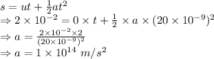 s=ut+\frac{1}{2}at^2\\\Rightarrow 2\times 10^{-2}=0\times t+\frac{1}{2}\times a\times (20\times 10^{-9})^2\\\Rightarrow a=\frac{2\times 10^{-2}\times 2}{(20\times 10^{-9})^2}\\\Rightarrow a=1\times 10^{14}\ m/s^2