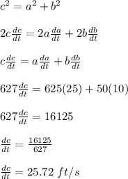c^2 = a^2 + b^2\\\\2c\frac{dc}{dt} = 2a\frac{da}{dt} + 2b\frac{db}{dt} \\\\c\frac{dc}{dt} = a\frac{da}{dt} + b\frac{db}{dt}\\\\627 \frac{dc}{dt}= 625(25) + 50(10)\\\\627 \frac{dc}{dt} = 16125\\\\\frac{dc}{dt} = \frac{16125}{627} \\\\\frac{dc}{dt} = 25.72 \ ft/s