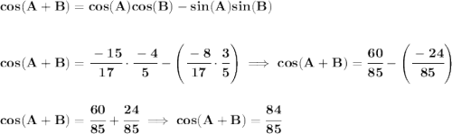 \bf cos(A+B)=cos(A)cos(B)-sin(A)sin(B) \\\\\\ cos(A+B)=\cfrac{-15}{17}\cdot \cfrac{-4}{5}-\left(\cfrac{-8}{17}\cdot \cfrac{3}{5} \right)\implies cos(A+B)=\cfrac{60}{85}-\left( \cfrac{-24}{85} \right) \\\\\\ cos(A+B)=\cfrac{60}{85}+\cfrac{24}{85}\implies cos(A+B)=\cfrac{84}{85}