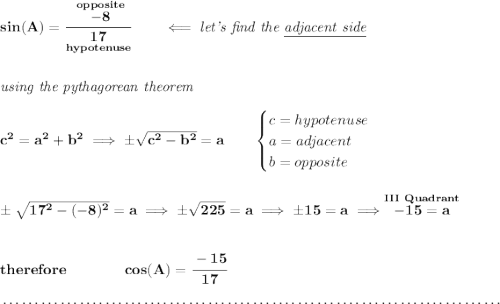 \bf sin(A)=\cfrac{\stackrel{opposite}{-8}}{\underset{hypotenuse}{17}}\qquad \impliedby \textit{let's find the \underline{adjacent side}} \\\\\\ \textit{using the pythagorean theorem} \\\\ c^2=a^2+b^2\implies \pm\sqrt{c^2-b^2}=a \qquad \begin{cases} c=hypotenuse\\ a=adjacent\\ b=opposite\\ \end{cases} \\\\\\ \pm\sqrt{17^2-(-8)^2}=a\implies \pm\sqrt{225}=a\implies \pm 15 = a\implies \stackrel{III~Quadrant}{-15=a} \\\\\\ therefore\qquad \qquad cos(A)=\cfrac{-15}{17} \\\\[-0.35em] ~\dotfill