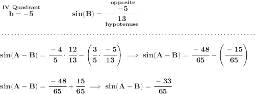 \bf \stackrel{IV~Quadrant}{b = -5}\qquad \qquad sin(B)=\cfrac{\stackrel{opposite}{-5}}{\underset{hypotenuse}{13}} \\\\[-0.35em] ~\dotfill\\\\ sin(A-B)=\cfrac{-4}{5}\cdot \cfrac{12}{13}-\left( \cfrac{3}{5}\cdot \cfrac{-5}{13} \right)\implies sin(A-B)=\cfrac{-48}{65} - \left( \cfrac{-15}{65} \right) \\\\\\ sin(A-B)=\cfrac{-48}{65} + \cfrac{15}{65}\implies sin(A-B)=\cfrac{-33}{65}
