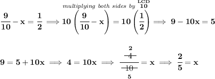 \bf \cfrac{9}{10}-x=\cfrac{1}{2}\implies \stackrel{\textit{multiplying both sides by }\stackrel{LCD}{10}}{10\left( \cfrac{9}{10} -x \right)=10\left( \cfrac{1}{2}\right)}\implies 9-10x=5 \\\\\\ 9=5+10x\implies 4=10x\implies \cfrac{\stackrel{2}{~~\begin{matrix} 4 \\[-0.7em]\cline{1-1}\\[-5pt]\end{matrix}~~}}{\underset{5}{~~\begin{matrix} 10 \\[-0.7em]\cline{1-1}\\[-5pt]\end{matrix}~~}}=x\implies \cfrac{2}{5}=x