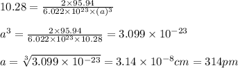 10.28=\frac{2\times 95.94}{6.022\times 10^{23}\times (a)^3}\\\\a^3=\frac{2\times 95.94}{6.022\times 10^{23}\times 10.28}=3.099\times 10^{-23}\\\\a=\sqrt[3]{3.099\times 10^{-23}}=3.14\times 10^{-8}cm=314pm