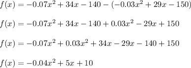 f(x) = -0.07x^{2} + 34x -140 -(-0.03x^{2} +29x-150)\\\\f(x) = -0.07x^{2} + 34x -140 + 0.03x^{2} -29x+150\\\\f(x) = -0.07x^{2}+ 0.03x^{2}+ 34x-29x-140+150\\\\f(x) = -0.04x^{2} + 5x+10