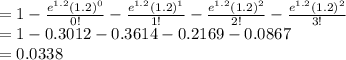 =1-\frac{e^{1.2}(1.2)^{0}}{0!}-\frac{e^{1.2}(1.2)^{1}}{1!}-\frac{e^{1.2}(1.2)^{2}}{2!}-\frac{e^{1.2}(1.2)^{2}}{3!}\\=1-0.3012-0.3614-0.2169-0.0867\\=0.0338