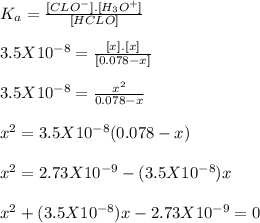 K_a = \frac{[CLO^-].[H_3O^+]}{[HCLO]} \\\\3.5X10^{-8} = \frac{[x].[x]}{[0.078-x]} \\\\3.5X10^{-8} =\frac{x^2}{0.078-x} \\\\x^2 = 3.5X10^{-8} (0.078-x)\\\\x^2 = 2.73X10^{-9} - (3.5X10^{-8})x\\\\x^2 + (3.5X10^{-8})x - 2.73X10^{-9} =0