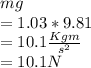 mg\\= 1.03 * 9.81\\= 10.1 \frac{Kgm}{s^2} \\= 10.1 N