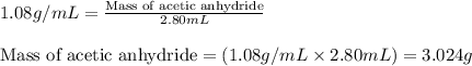 1.08g/mL=\frac{\text{Mass of acetic anhydride}}{2.80mL}\\\\\text{Mass of acetic anhydride}=(1.08g/mL\times 2.80mL)=3.024g