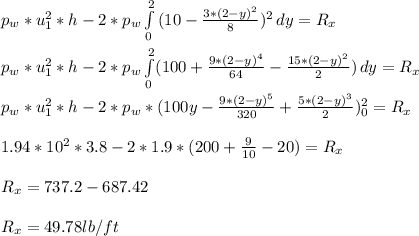 p_w*u_1^2*h - 2*p_w \int\limits^2_0 {(10-\frac{3*(2-y)^2}{8} )^2} \, dy = R_x\\\\p_w*u_1^2*h - 2*p_w \int\limits^2_0 ({100+\frac{9*(2-y)^4}{64}-\frac{15*(2-y)^2}{2}}) \, dy = R_x\\\\p_w*u_1^2*h - 2*p_w * ({100y-\frac{9*(2-y)^5}{320}+\frac{5*(2-y)^3}{2}}) \limits^2_0 = R_x\\\\1.94*10^2*3.8 - 2*1.9*({200+\frac{9}{10}-20}) = R_x\\\\R_x = 737.2 - 687.42\\\\R_x = 49.78 lb/ft