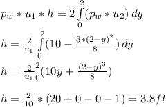p_w*u_1*h = 2\int\limits^2_0 ({p_w*u_2}) \, dy \\h = \frac{2}{u_1} \int\limits^2_0 ({10-\frac{3*(2-y)^2}{8} } )\, dy \\\\h = \frac{2}{u_1} \limits^2_0 ({10y+\frac{(2-y)^3}{8} } )\,\\\\h = \frac{2}{10}*({20 + 0 - 0-1 ) = 3.8 ft