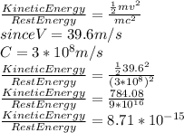 \frac{Kinetic Energy}{Rest Energy}=\frac{\frac{1}{2}mv^{2} }{mc^{2}}\\since V=39.6m/s\\C=3*10^{8}m/s\\\frac{Kinetic Energy}{Rest Energy}=\frac{\frac{1}{2}39.6^{2} }{(3*10^8)^{2}} \\\frac{Kinetic Energy}{Rest Energy}=\frac{784.08}{9*10^{16}} \\\frac{Kinetic Energy}{Rest Energy}=8.71*10^{-15}