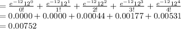 =\frac{e^{-12}12^{0}}{0!}+\frac{e^{-12}12^{1}}{1!}+\frac{e^{-12}12^{2}}{2!}+\frac{e^{-12}12^{3}}{3!}+\frac{e^{-12}12^{4}}{4!}\\=0.0000+0.0000+0.00044+0.00177+0.00531\\=0.00752
