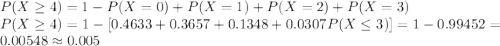 P(X\geq 4)=1-P(X=0)+P(X=1)+P(X=2)+P(X=3)\\P(X\geq 4)=1-[0.4633+0.3657+0.1348+0.0307P(X\leq 3)]=1-0.99452=0.00548 \approx 0.005