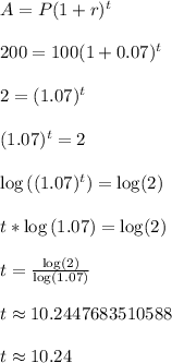 A = P(1+r)^t\\\\200 = 100(1+0.07)^t\\\\2 = (1.07)^t\\\\(1.07)^t = 2\\\\\log\left((1.07)^t\right) = \log(2)\\\\t*\log\left(1.07\right) = \log(2)\\\\t = \frac{\log(2)}{\log\left(1.07\right)}\\\\t \approx 10.2447683510588\\\\t \approx 10.24\\\\