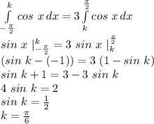 \int\limits^k_{-\frac{\pi }{2}} {cos\ x} \, dx = 3\int\limits^{\frac{\pi }{2}}_k {cos\ x} \, dx\\sin\ x\ |^{k}_{-\frac{\pi }{2}} = 3\ sin\ x\ |^{\frac{\pi }{2}}_k\\(sin\ k - (-1)) = 3\ (1 - sin\ k)\\sin\ k + 1 = 3 - 3\ sin\ k\\4\ sin\ k = 2\\sin\ k = \frac{1}{2}\\k = \frac{\pi}{6}