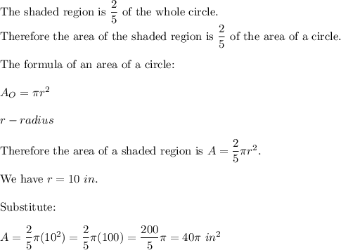 \text{The shaded region is}\ \dfrac{2}{5}\ \text{of the whole circle.}\\\text{Therefore the area of the shaded region is}\ \dfrac{2}{5}\ \text{of the area of a circle.}\\\\\text{The formula of an area of a circle:}\\\\A_O=\pi r^2\\\\r-radius\\\\\text{Therefore the area of a shaded region is}\ A=\dfrac{2}{5}\pi r^2.\\\\\text{We have}\ r=10\ in.\\\\\text{Substitute:}\\\\A=\dfrac{2}{5}\pi(10^2)=\dfrac{2}{5}\pi(100)=\dfrac{200}{5}\pi=40\pi\ in^2