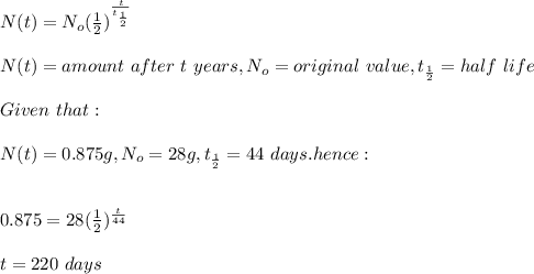 N(t)=N_o(\frac{1}{2}) ^\frac{t}{t_\frac{1}{2} } \\\\N(t)=amount\ after\ t\ years, N_o=original\ value,t_\frac{1}{2} =half\ life\\\\Given\ that:\\\\N(t)=0.875g,N_o=28g,t_\frac{1}{2} =44\ days. hence:\\\\\\0.875=28(\frac{1}{2} )^\frac{t}{44} \\\\t=220\ days