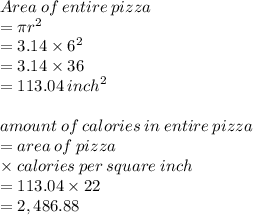 Area \: of \: entire \: pizza \\  = \pi {r}^{2}  \\  = 3.14 \times  {6}^{2}  \\  = 3.14 \times 36 \\  = 113.04 \:  {inch}^{2}  \\  \\ amount \: of \: calories \: in \: entire \: pizza \\  = area \: of \: pizza \\  \times calories \: per \: square \: inch \\  = 113.04 \times 22 \\  = 2,486.88 \\