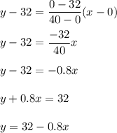 y-32=\dfrac{0-32}{40-0}(x-0)\\\\y-32=\dfrac{-32}{40}x\\\\y-32=-0.8x\\\\y+0.8x=32\\\\y=32-0.8x