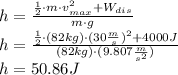 h = \frac{\frac{1}{2}\cdot m \cdot v_{max}^2 + W_{dis}}{m \cdot g}\\h = \frac{\frac{1}{2}\cdot (82 kg)\cdot (30 \frac{m}{s} )^{2}+4000 J}{(82 kg)\cdot (9.807 \frac{m}{s^{2}} )}\\h = 50.86 J
