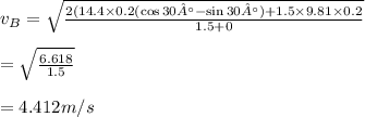 v_B=\sqrt{\frac{2(14.4\times 0.2(\cos 30° - \sin30°)+1.5\times 9.81\times 0.2}{1.5+0}}\\\\=\sqrt{\frac{6.618}{1.5}}\\\\=4.412m/s