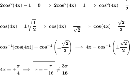 \bf 2cos^2(4x)-1=0\implies 2cos^2(4x)=1\implies cos^2(4x)=\cfrac{1}{2} \\\\\\ cos(4x)=\pm\sqrt{\cfrac{1}{2}}\implies cos(4x)=\cfrac{1}{\sqrt{2}}\implies cos(4x)=\cfrac{\sqrt{2}}{2} \\\\\\ cos^{-1}[cos(4x)]=cos^{-1}\left( \pm\cfrac{\sqrt{2}}{2} \right)\implies 4x = cos^{-1}\left( \pm\cfrac{\sqrt{2}}{2} \right) \\\\\\ 4x = \pm\cfrac{\pi }{4}\implies \boxed{x = \pm\cfrac{\pi }{16}} \ne \cfrac{3\pi }{16}