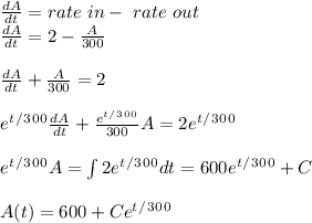 \frac{dA}{dt}=rate \ in- \ rate \ out\\\frac{dA}{dt}=2-\frac{A}{300}\\\\\frac{dA}{dt}+\frac{A}{300}=2\\\\e^t^/^3^0^0 \frac{dA}{dt}+\frac{e^t^/^3^0^0}{300}A=2e^t^/^3^0^0\\\\e^t^/^3^0^0A=\int2e^t^/^3^0^0dt=600e^t^/^3^0^0+C\\\\A(t)=600+Ce^t^/^3^0^0