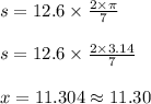 s = 12.6 \times \frac{2 \times \pi }{7}\\\\s = 12.6 \times \frac{2 \times 3.14 }{7}\\\\x = 11.304 \approx 11.30