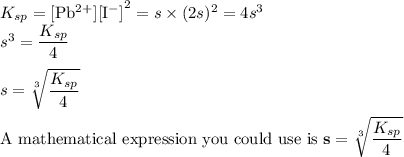 K_{sp} =\text{[Pb$^{2+}$][I$^{-}$]}^{2} = s\times (2s)^{2} =  4s^{3}\\s^{3} = \dfrac{K_{sp}}{4}\\\\s =\mathbf{ \sqrt [3]{\dfrac{K_{sp}}{4}}}\\\\\text{A mathematical expression you could use is }\mathbf{s =\sqrt [3]{\dfrac{K_{sp}}{4}}}