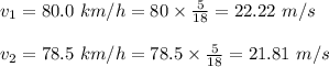 v_1= 80.0\ km/h=80\times \frac{5}{18}=22.22\ m/s\\\\v_2=78.5\ km/h=78.5\times \frac{5}{18}=21.81\ m/s