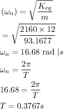 \begin{aligned}&\left(\omega_{n}\right)=\sqrt{\frac{K_{e q}}{m}}\\&=\sqrt{\frac{2160 \times 12}{93.1677}}\\&\omega_{n}=16.68 \text { rad } | s\\&\omega_{n}=\frac{2 \pi}{T}\\&16.68=\frac{2 \pi}{T}\\&T=0.3767 s\end{aligned}