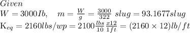 Given\\                   \(\quad W=3000 Ib , \quad m=\frac{W}{g}=\frac{3000}{322} \ slug =93.1677 slug\)\\K_{e q}=2160 lbs / wp =2100 \frac{ lbs }{10} \frac{ x 12}{1 ft }=(2160 \times 12) lb / ft$$