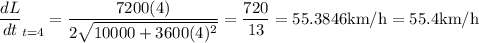$\(\frac{d L}{d t}\right)_{t=4} &\\=\frac{7200(4)}{2 \sqrt{10000+3600(4)^{2}}} \\ &\\=\frac{720}{13} \quad\\\\=55.3846 \mathrm{km} / \mathrm{h}\\=55.4 \mathrm{km} / \mathrm{h} \end{aligned}$$