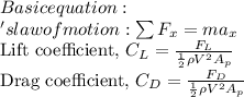 Basic equation:\\'s law of motion: \(\sum F_{x}=m a_{x}\)\\Lift coefficient, \(C_{L}=\frac{F_{L}}{\frac{1}{2} \rho V^{2} A_{p}}\)\\Drag coefficient, \(C_{D}=\frac{F_{D}}{\frac{1}{2} \rho V^{2} A_{p}}\)