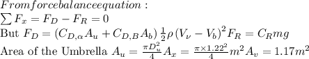 From force balance equation:\\\(\sum F_{x}=F_{D}-F_{R}=0\)\\But \(F_{D}=\left(C_{D, \alpha} A_{u}+C_{D, B} A_{b}\right) \frac{1}{2} \rho\left(V_{\nu}-V_{b}\right)^{2}\)\(F_{R}=C_{R} m g\)\\Area of the Umbrella \(A_{u}=\frac{\pi D_{u}^{2}}{4}\)\(A_{x}=\frac{\pi \times 1.22^{2}}{4} m ^{2}\)\(A_{v}=1.17 m ^{2}\)