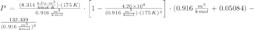 P =\frac{(8.314\,\frac{kPa\cdot m^{3}}{kmol\cdot K} )\cdot (175\,K)}{0.916\,\frac{m^{3}}{kmol} }\cdot \left[1 - \frac{4.20\times 10^{4}}{(0.916\,\frac{m^{3}}{kmol} )\cdot (175\,K)^{3}} \right]\cdot (0.916\,\frac{m^{3}}{kmol} + 0.05084)-\frac{132.339}{(0.916\,\frac{m^{3}}{kmol} )^{2}}