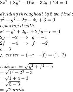 8 {x}^{2}  + 8 {y}^{2}  - 16x - 32y + 24 = 0 \\  \\ dividing \: throughout \: by \: 8 \: we \: find :  \\  {x}^{2}  + {y}^{2}  - 2x - 4y + 3 = 0  \\ equating \: it \: with :  \\  {x}^{2}  +  {y}^{2}  + 2gx + 2fy + c = 0 \\ 2g =  - 2 \implies \: g =  -  1\\  2f =  - 4 \implies \: f =  - 2 \\ c = 3 \\   \therefore \:center =  ( - g, \:  \:  - f) = (1, \:  \: 2) \\  \\ radius \: r =  \sqrt{ {g}^{2} +  {f}^{2}  - c }  \\  =  \sqrt{ {1}^{2}  +  {2}^{2}  - 3}  \\  =  \sqrt{1 + 4 - 3}  \\  =  \sqrt{5 - 3}  \\  =  \sqrt{2}  \: units