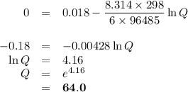\begin{array}{rcl}0 & = & 0.018 - \dfrac{8.314\times 298}{6 \times 96 485} \ln Q\\\\-0.18& = & -0.00428 \ln Q\\\ln Q & = & 4.16\\Q & = & e^{4.16}\\ & = & \mathbf{64.0}\\\end{array}