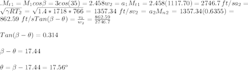 .M_t_1 = M_1cos \beta = 3 cos(35) = 2.458w_2 = a_1M_t_1 = 2.458(1117.70) = 2746.7 \ ft/sa_2 = \sqrt{\gamma RT_2} = \sqrt{1.4*1718*766} = 1357.34 \ ft/sv_2 = a_2M_n_2 = 1357.34(0.6355) = 862.59 \ ft/sTan(\beta -\theta) = \frac{v_2}{w_2} = \frac{862.59}{2746.7}  \\\\Tan(\beta -\theta) = 0.314\\\\\beta -\theta= 17.44\\\\\theta = \beta - 17.44 = 17.56^o