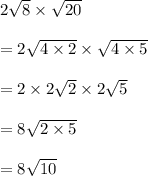 2 \sqrt{8}  \times  \sqrt{20}  \\  \\  = 2 \sqrt{4 \times 2}  \times  \sqrt{4 \times 5}  \\  \\  = 2 \times 2 \sqrt{2}  \times 2 \sqrt{5}  \\  \\  = 8 \sqrt{2 \times 5}  \\  \\  =  8\sqrt{10}