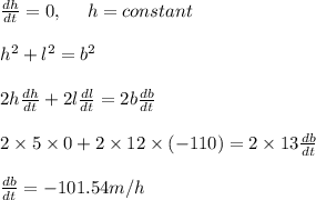 \frac{dh}{dt}=0, \ \ \ \ h=constant\\\\h^2+l^2=b^2\\\\2h\frac{dh}{dt}+2l\frac{dl}{dt}=2b\frac{db}{dt}\\\\2\times5\times0+2\times12\times(-110)=2\times13\frac{db}{dt}\\\\\frac{db}{dt}=-101.54m/h
