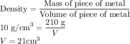 \textrm{Density} = \displaystyle \frac{\textrm{Mass of piece of metal}}{\textrm{Volume of piece of metal}}\\10 \textrm{ g/cm}^{3} = \displaystyle \frac{210 \textrm{ g}}{V} \\V = 21 \textrm{cm}^{3}