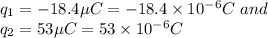 q_1=-18.4\mu C=-18.4\times 10^{-6}C\ and\\\ q_2=53\mu C=53\times 10^{-6}C