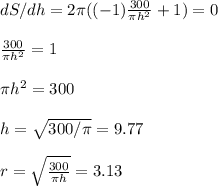 dS/dh=2\pi((-1)\frac{300}{\pi h^2} +1)=0\\\\\frac{300}{\pi h^2} =1\\\\ \pi h^2=300\\\\h=\sqrt{300/\pi} =9.77\\\\r=\sqrt{\frac{300}{\pi h} }=3.13