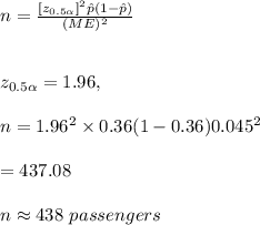 n=\frac{[z_{0.5\alpha}]^2\hat p(1-\hat p)}{(ME)^2}\\\\\\z_{0.5\alpha}=1.96, \\\\n={1.96^2\times 0.36(1-0.36)}{0.045^2}\\\\=437.08\\\\n\approx 438\ passengers